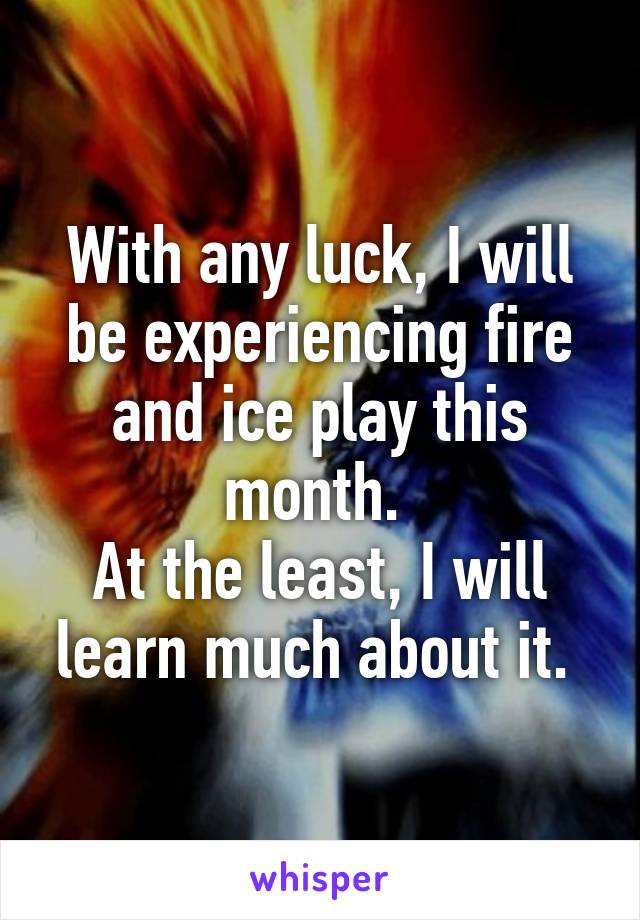 With any luck, I will be experiencing fire and ice play this month. 
At the least, I will learn much about it. 