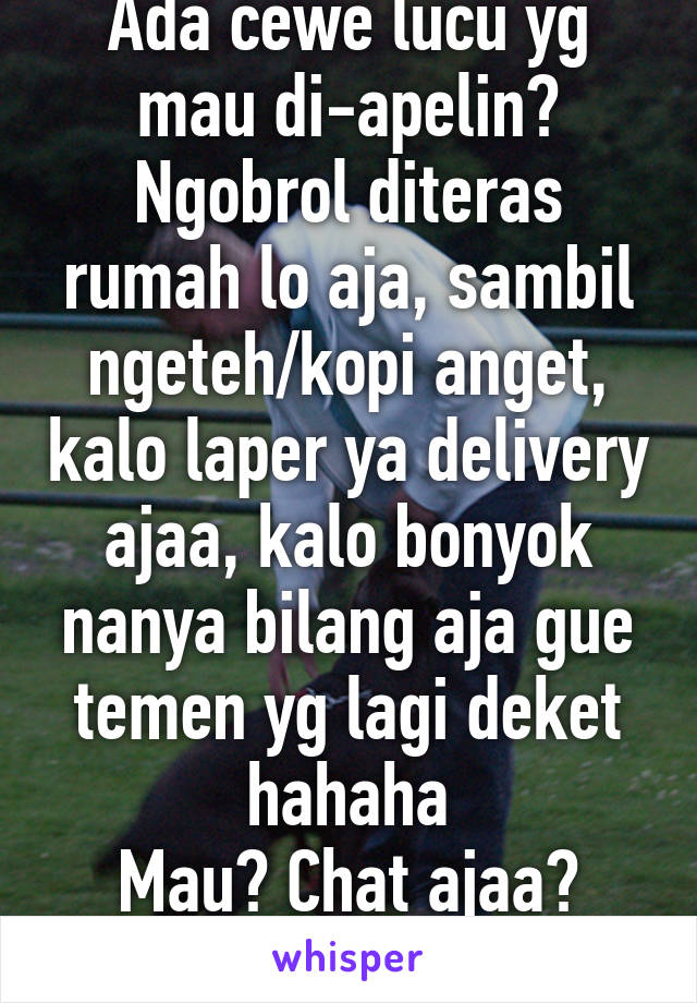 Ada cewe lucu yg mau di-apelin? Ngobrol diteras rumah lo aja, sambil ngeteh/kopi anget, kalo laper ya delivery ajaa, kalo bonyok nanya bilang aja gue temen yg lagi deket hahaha
Mau? Chat ajaa?
M21(mayan)