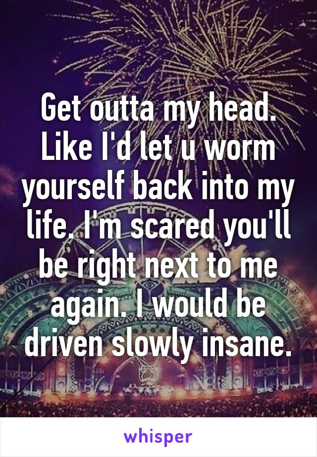 Get outta my head. Like I'd let u worm yourself back into my life. I'm scared you'll be right next to me again. I would be driven slowly insane.