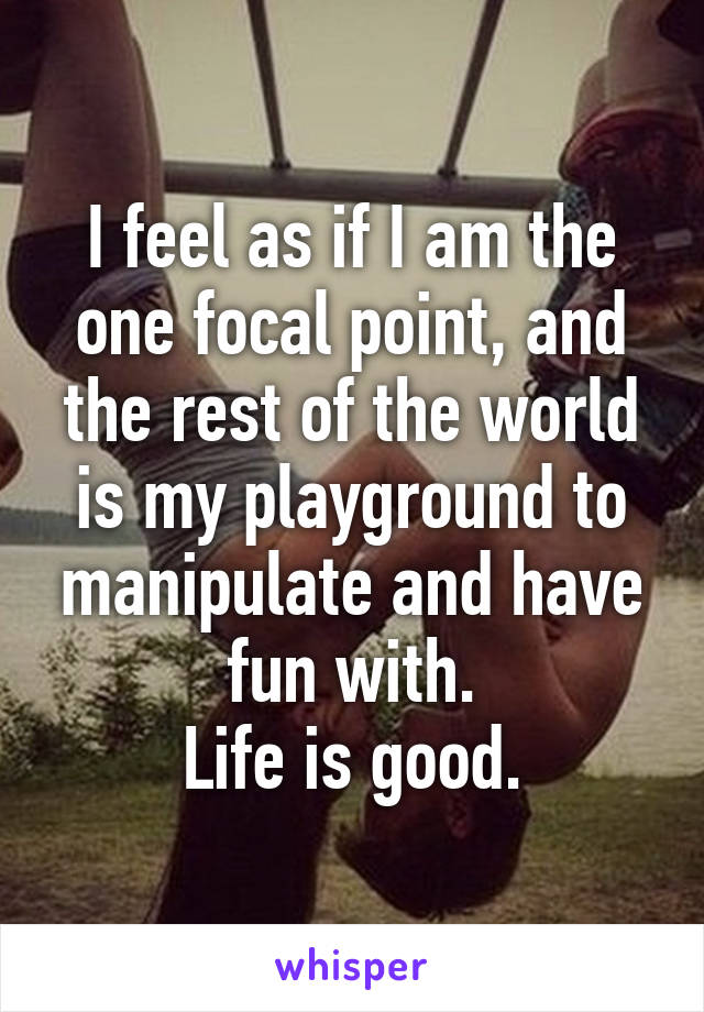 I feel as if I am the one focal point, and the rest of the world is my playground to manipulate and have fun with.
Life is good.