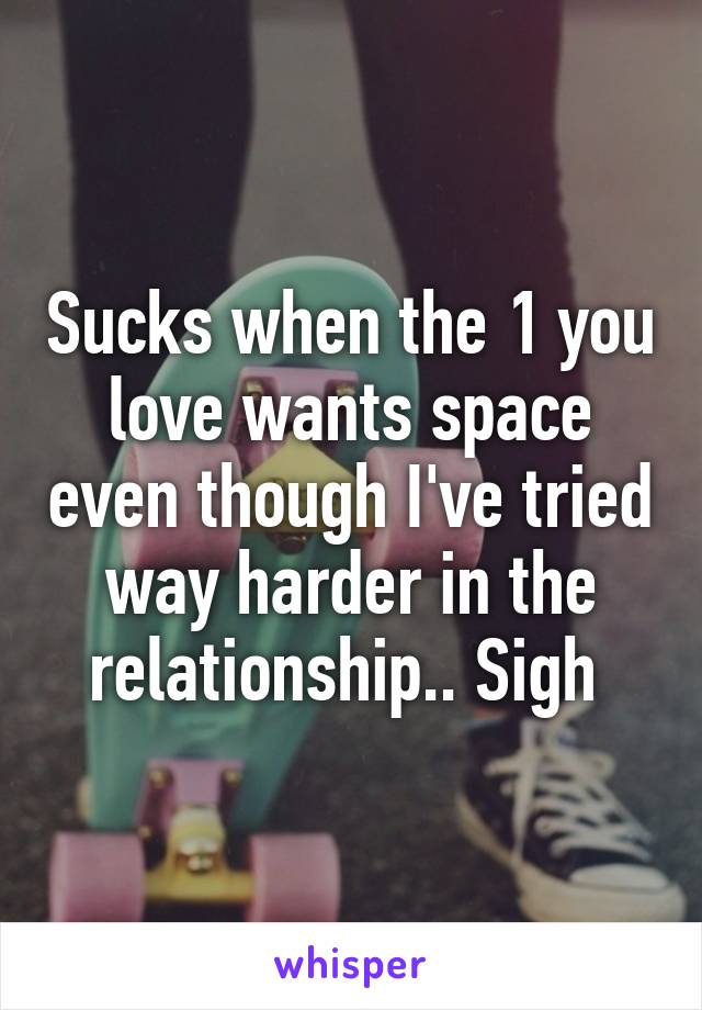 Sucks when the 1 you love wants space even though I've tried way harder in the relationship.. Sigh 