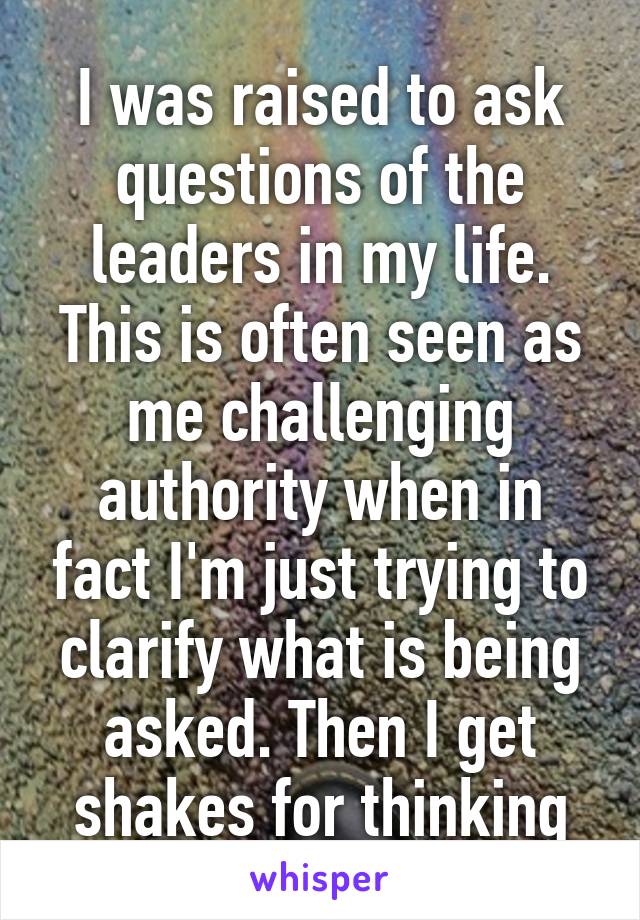 I was raised to ask questions of the leaders in my life. This is often seen as me challenging authority when in fact I'm just trying to clarify what is being asked. Then I get shakes for thinking