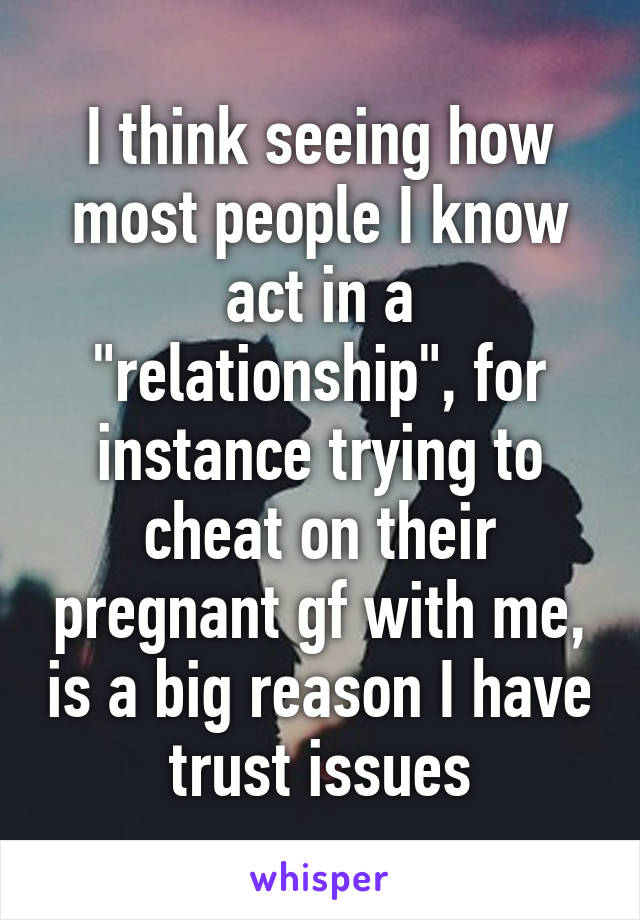 I think seeing how most people I know act in a "relationship", for instance trying to cheat on their pregnant gf with me, is a big reason I have trust issues