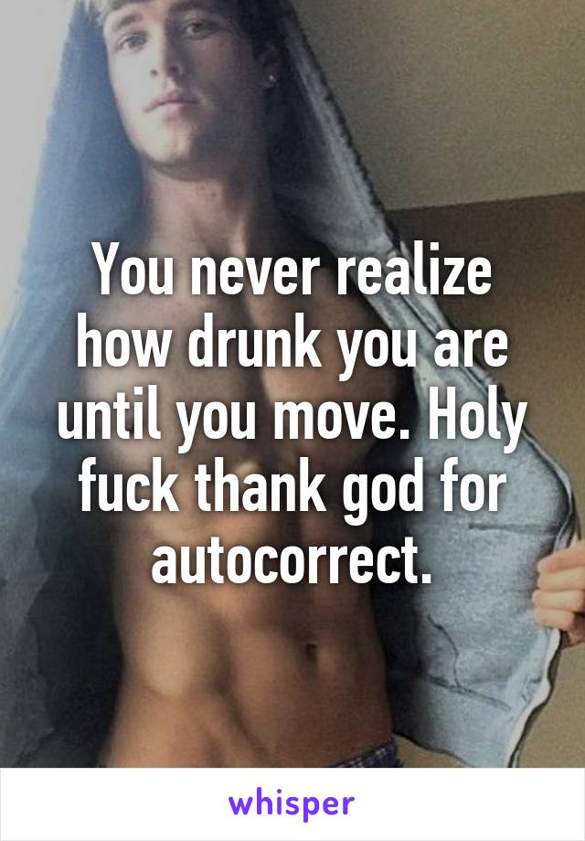 You never realize how drunk you are until you move. Holy fuck thank god for autocorrect.