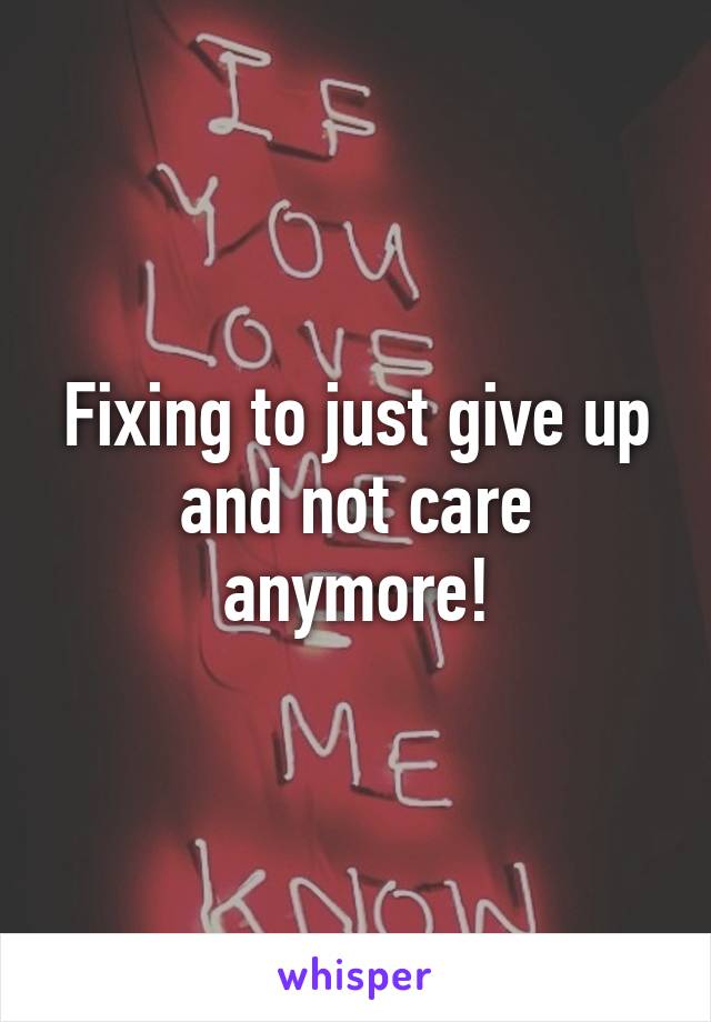 Fixing to just give up and not care anymore!