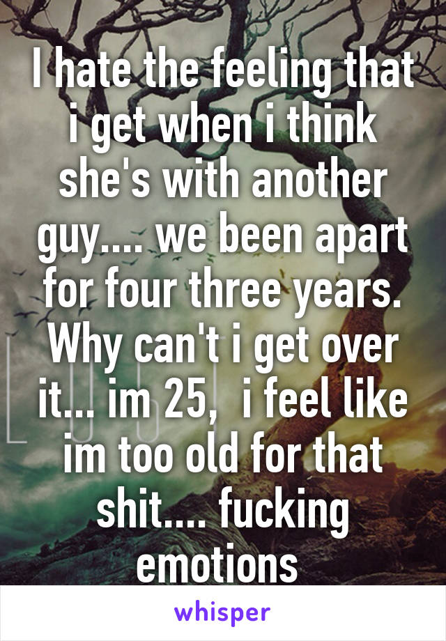 I hate the feeling that i get when i think she's with another guy.... we been apart for four three years. Why can't i get over it... im 25,  i feel like im too old for that shit.... fucking emotions 