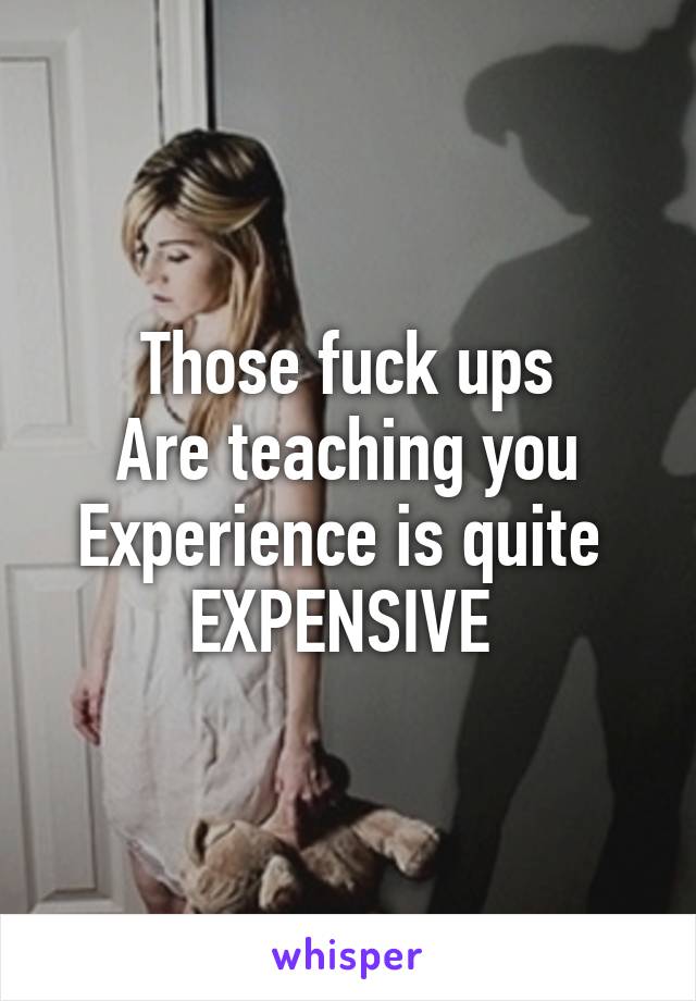 Those fuck ups
Are teaching you
Experience is quite 
EXPENSIVE 