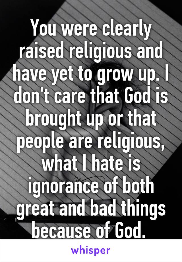 You were clearly raised religious and have yet to grow up. I don't care that God is brought up or that people are religious, what I hate is ignorance of both great and bad things because of God. 