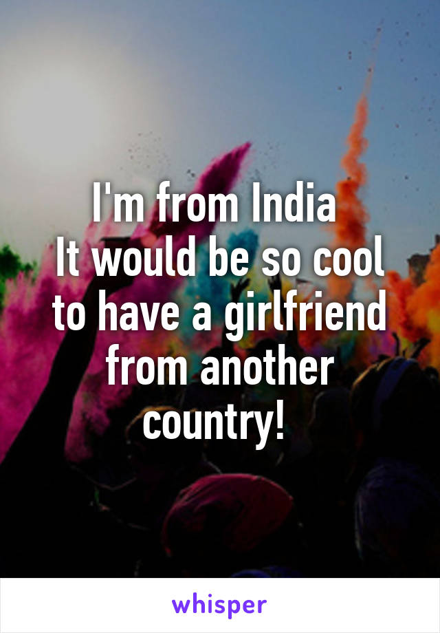 I'm from India 
It would be so cool to have a girlfriend from another country! 