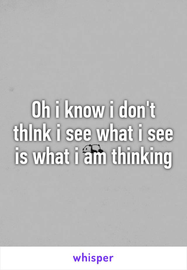 Oh i know i don't thInk i see what i see is what i am thinking