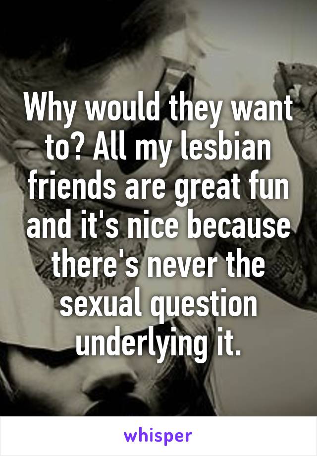 Why would they want to? All my lesbian friends are great fun and it's nice because there's never the sexual question underlying it.