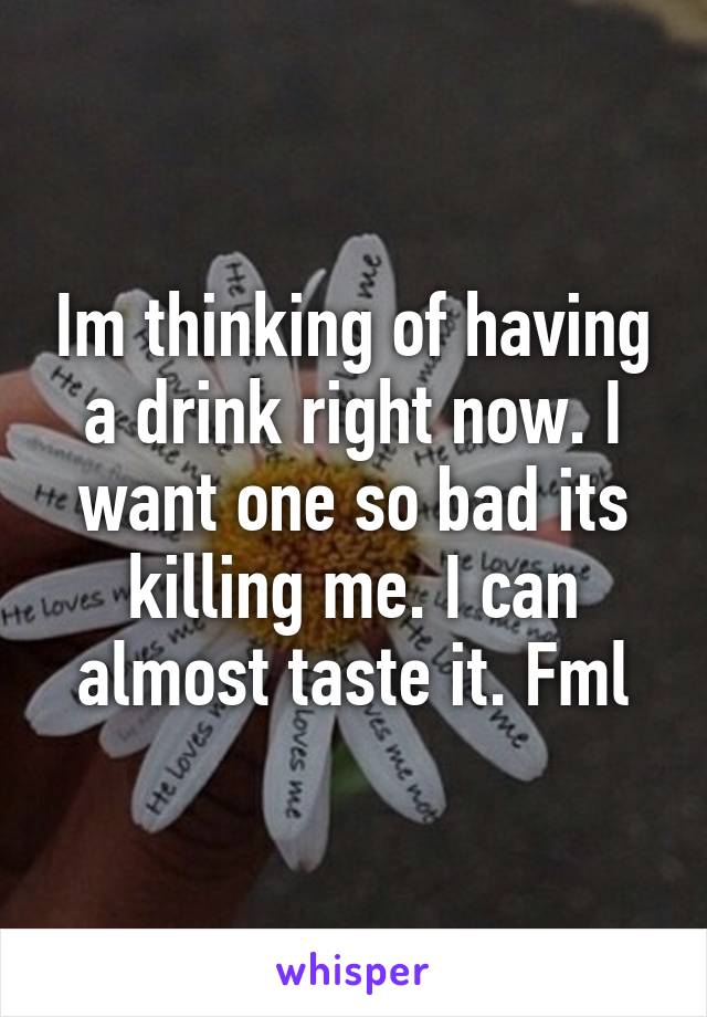 Im thinking of having a drink right now. I want one so bad its killing me. I can almost taste it. Fml