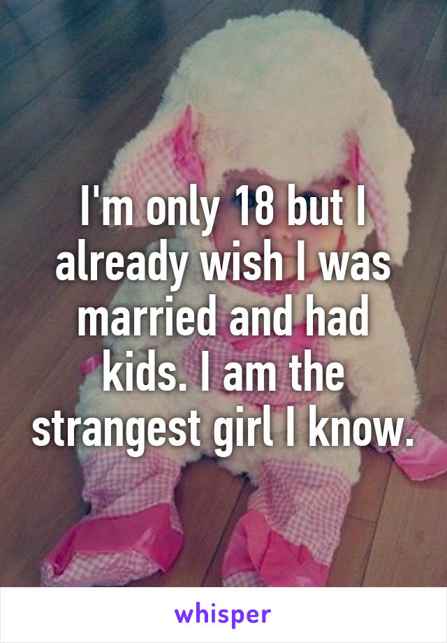 I'm only 18 but I already wish I was married and had kids. I am the strangest girl I know.