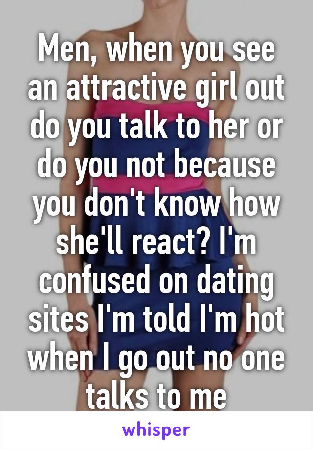 Men, when you see an attractive girl out do you talk to her or do you not because you don't know how she'll react? I'm confused on dating sites I'm told I'm hot when I go out no one talks to me