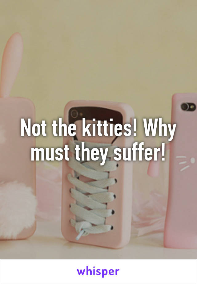 Not the kitties! Why must they suffer!