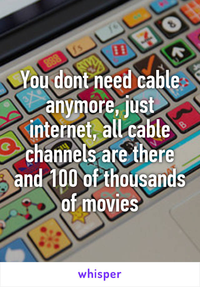 You dont need cable anymore, just internet, all cable channels are there and 100 of thousands of movies