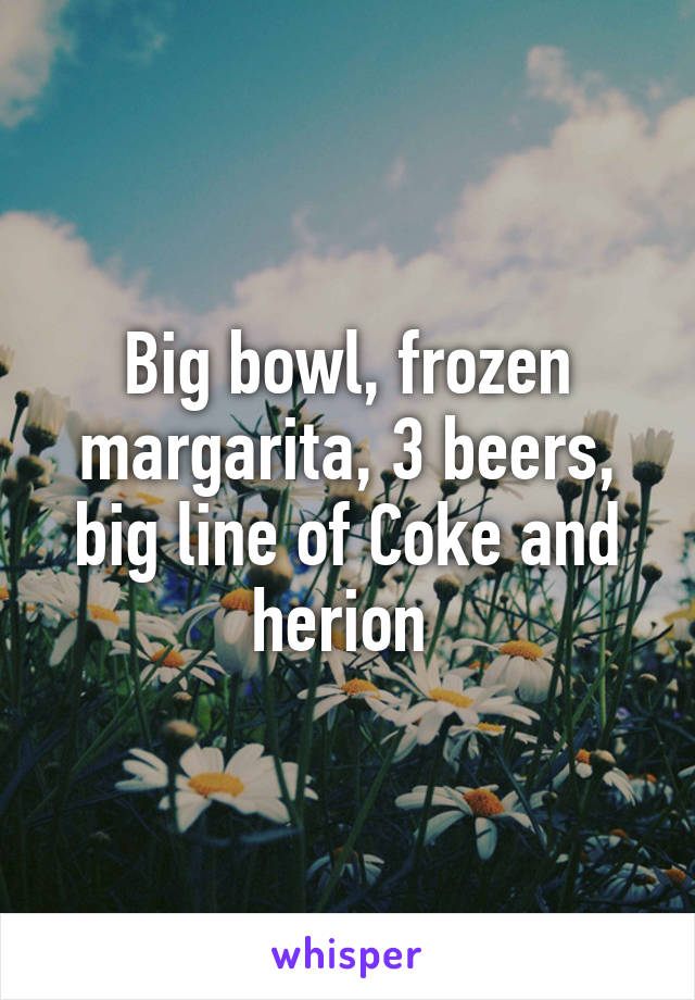 Big bowl, frozen margarita, 3 beers, big line of Coke and herion 