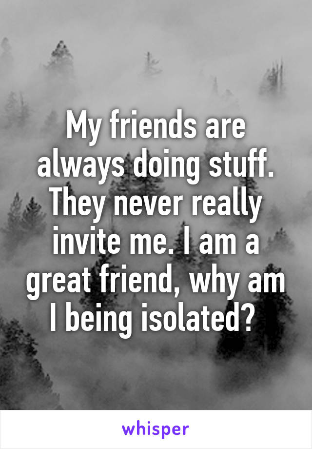 My friends are always doing stuff. They never really invite me. I am a great friend, why am I being isolated? 