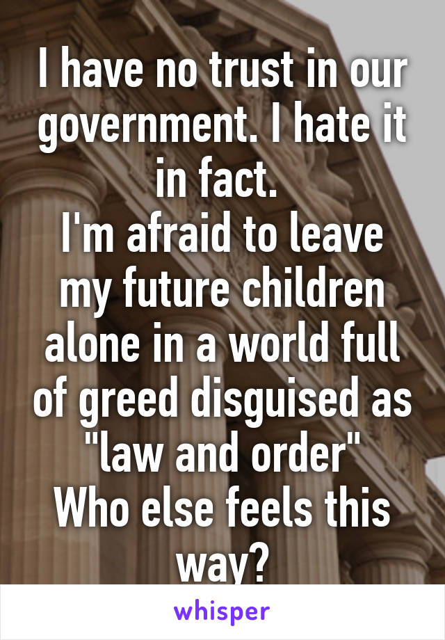 I have no trust in our government. I hate it in fact. 
I'm afraid to leave my future children alone in a world full of greed disguised as "law and order"
Who else feels this way?