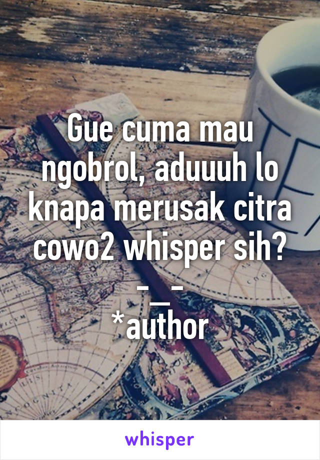 Gue cuma mau ngobrol, aduuuh lo knapa merusak citra cowo2 whisper sih? -_-
*author