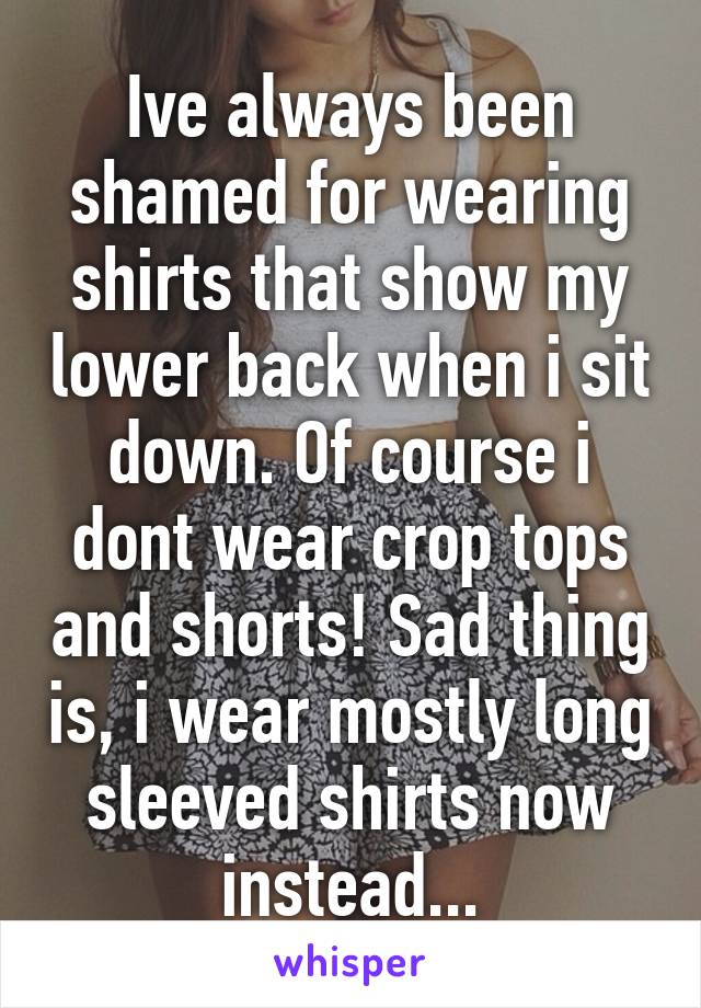 Ive always been shamed for wearing shirts that show my lower back when i sit down. Of course i dont wear crop tops and shorts! Sad thing is, i wear mostly long sleeved shirts now instead...