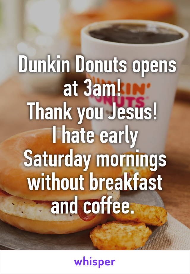  Dunkin Donuts opens at 3am! 
Thank you Jesus! 
I hate early Saturday mornings without breakfast and coffee. 