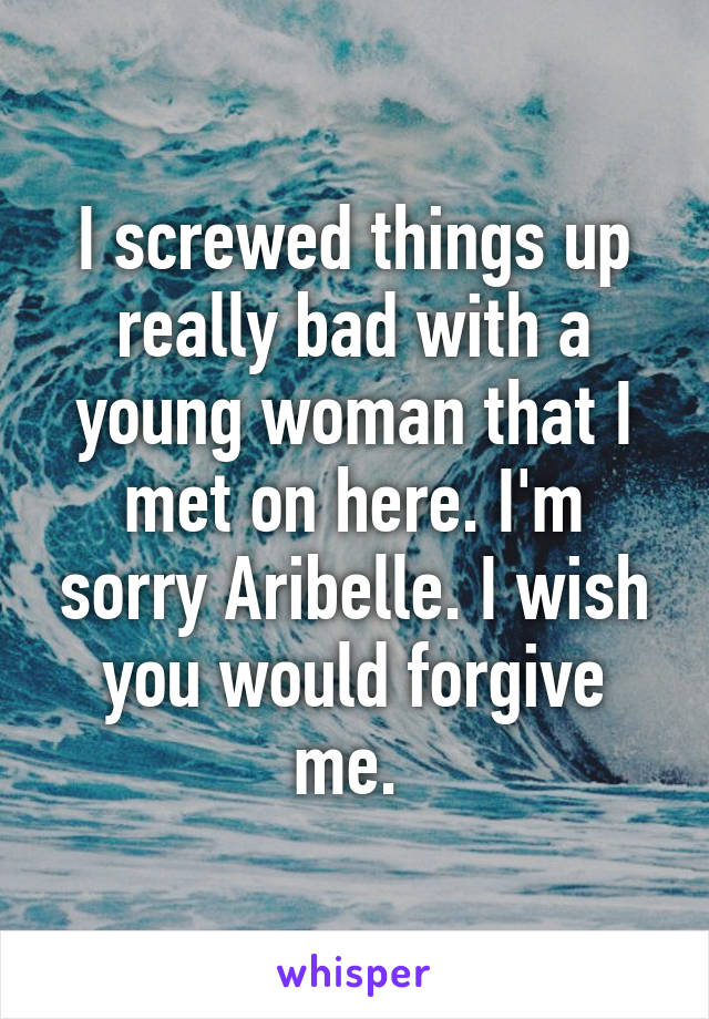 I screwed things up really bad with a young woman that I met on here. I'm sorry Aribelle. I wish you would forgive me. 