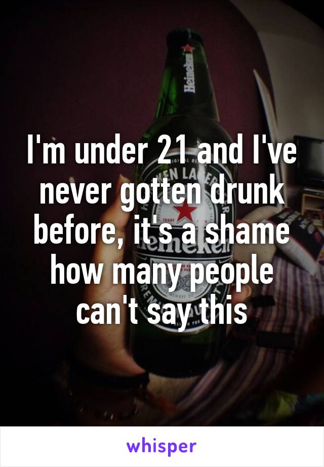 I'm under 21 and I've never gotten drunk before, it's a shame how many people can't say this