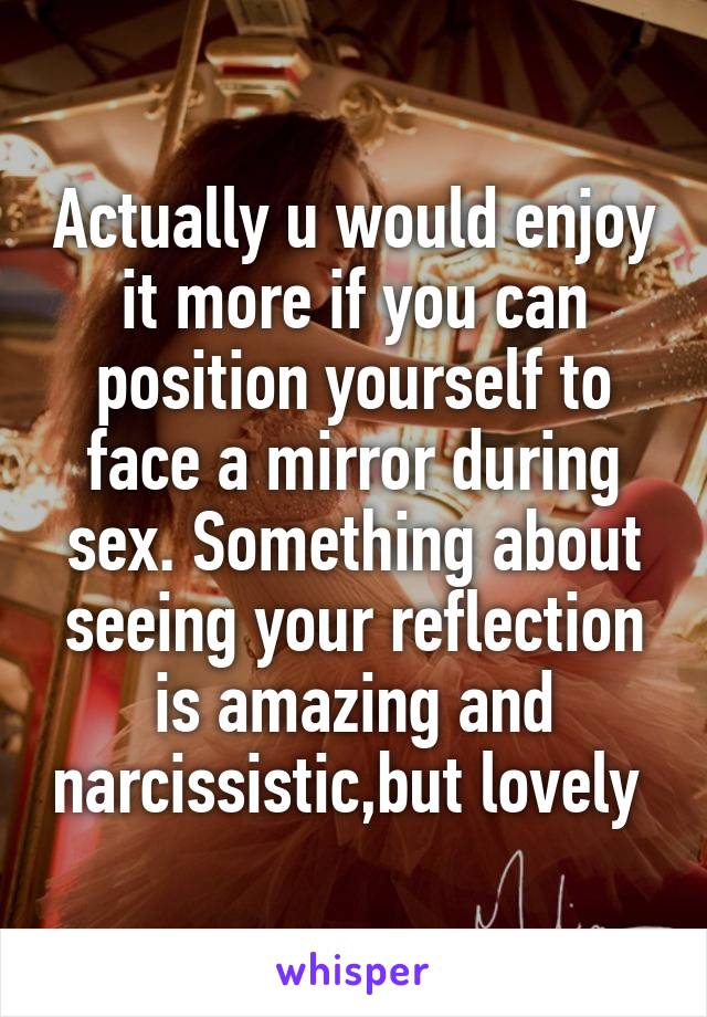 Actually u would enjoy it more if you can position yourself to face a mirror during sex. Something about seeing your reflection is amazing and narcissistic,but lovely 