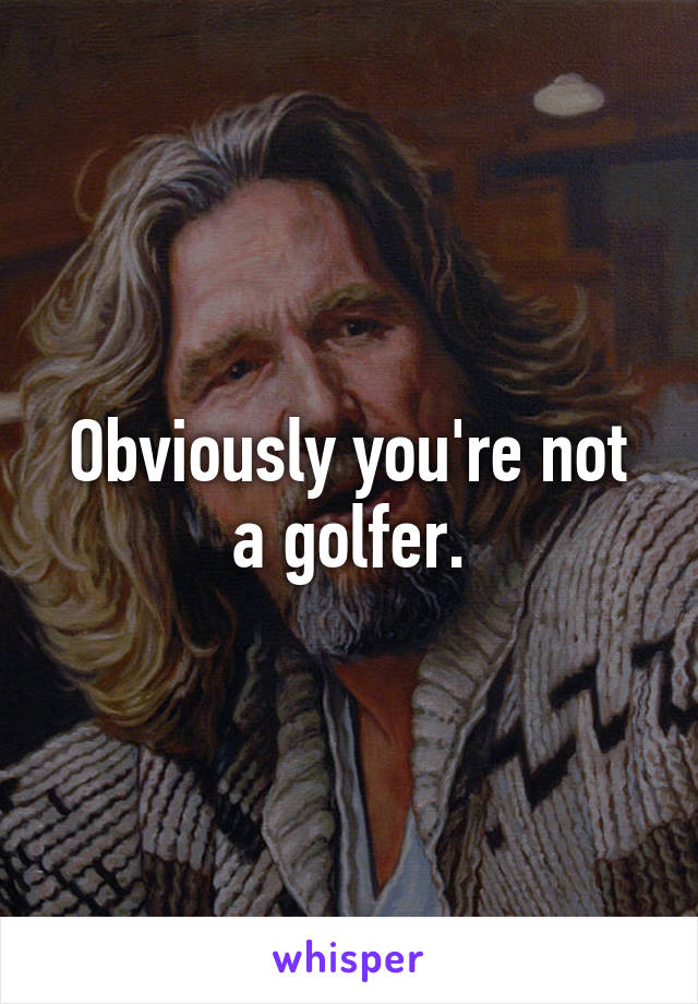 Obviously you're not a golfer.