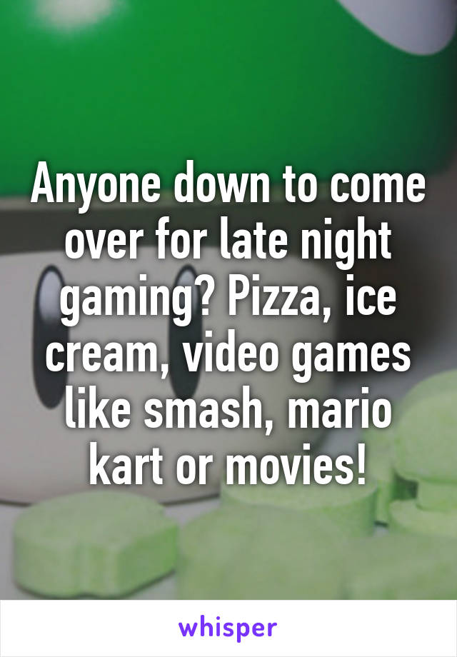 Anyone down to come over for late night gaming? Pizza, ice cream, video games like smash, mario kart or movies!