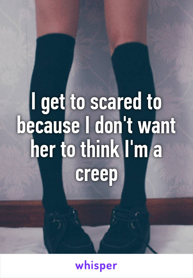 I get to scared to because I don't want her to think I'm a creep