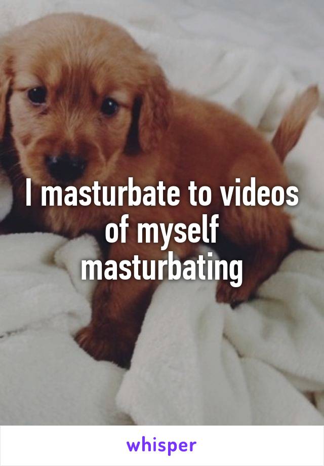 I masturbate to videos of myself masturbating