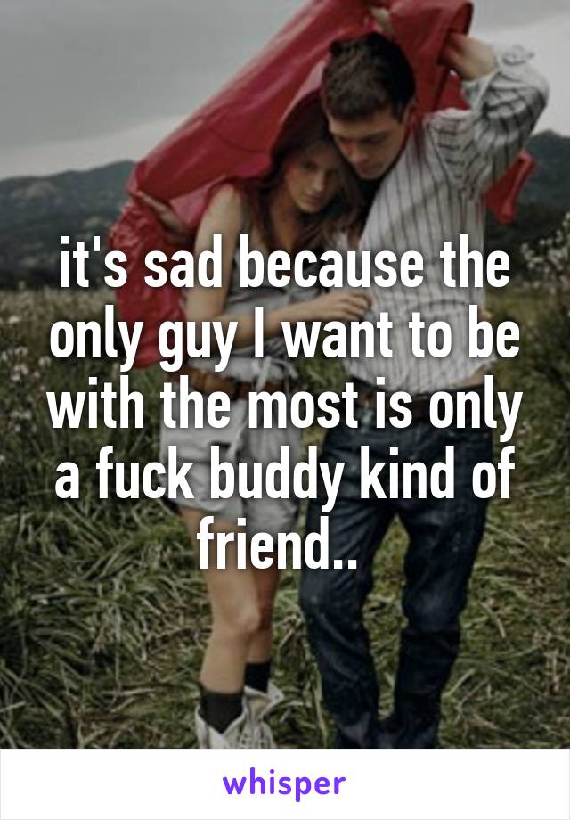 it's sad because the only guy I want to be with the most is only a fuck buddy kind of friend.. 