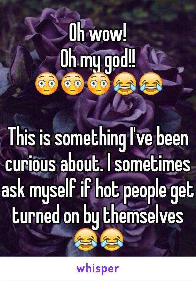 Oh wow!
Oh my god!!
😳😳😳😂😂

This is something I've been curious about. I sometimes ask myself if hot people get turned on by themselves 😂😂