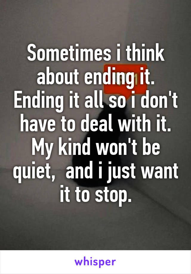 Sometimes i think about ending it. Ending it all so i don't have to deal with it. My kind won't be quiet,  and i just want it to stop.
