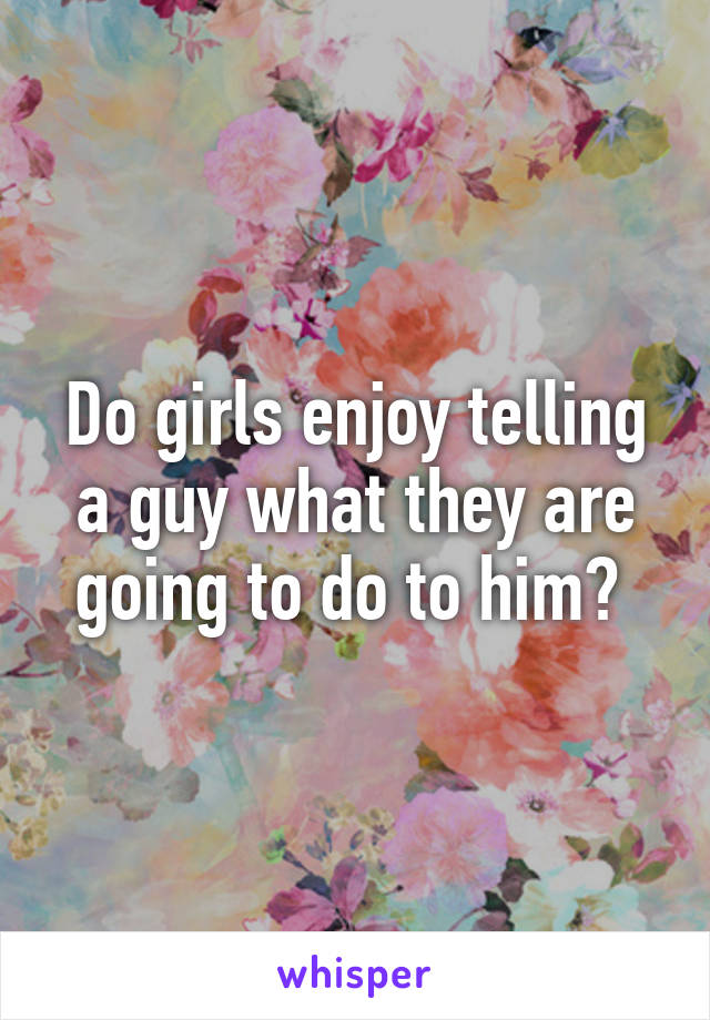 Do girls enjoy telling a guy what they are going to do to him? 