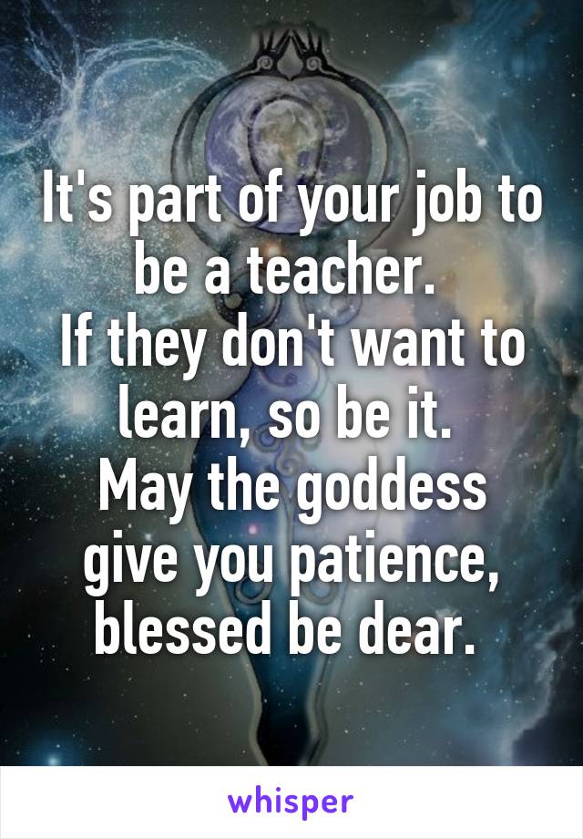 It's part of your job to be a teacher. 
If they don't want to learn, so be it. 
May the goddess give you patience, blessed be dear. 