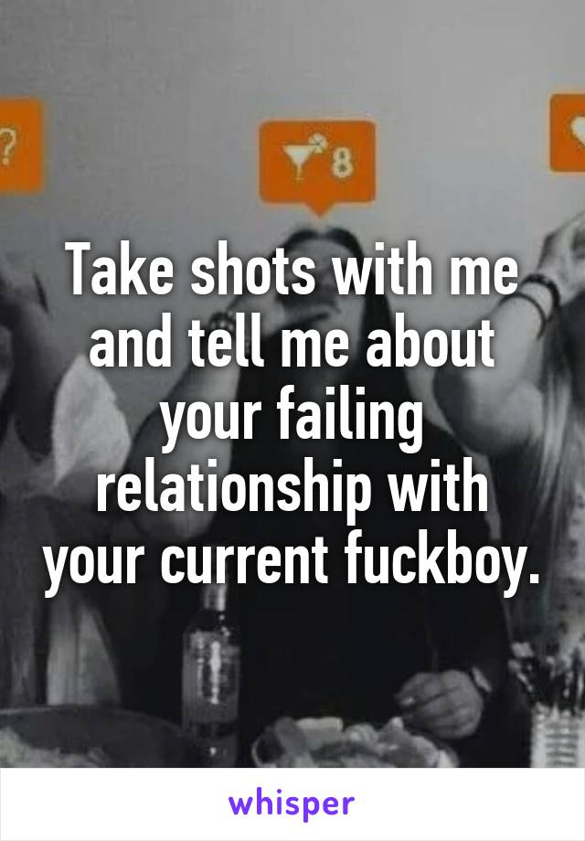 Take shots with me and tell me about your failing relationship with your current fuckboy.