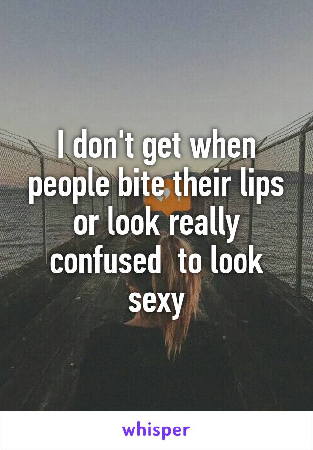 I don't get when people bite their lips or look really confused  to look sexy