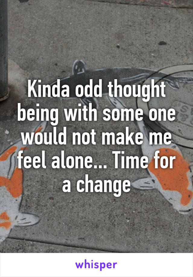 Kinda odd thought being with some one would not make me feel alone... Time for a change