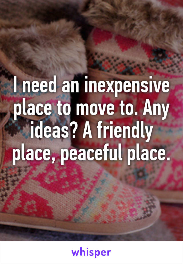 I need an inexpensive place to move to. Any ideas? A friendly place, peaceful place. 