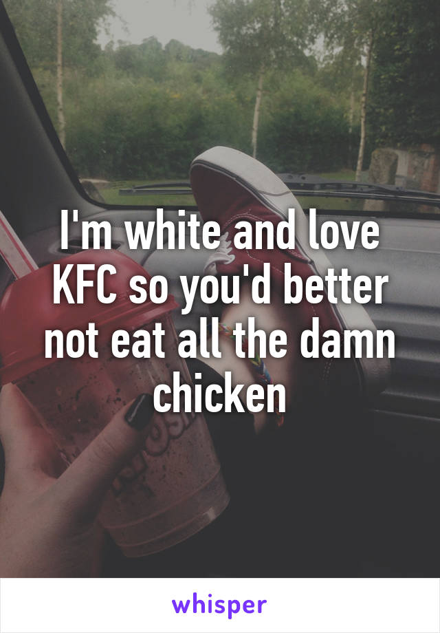 I'm white and love KFC so you'd better not eat all the damn chicken