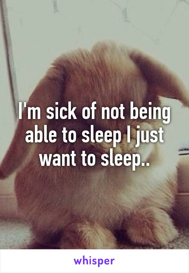 I'm sick of not being able to sleep I just want to sleep..