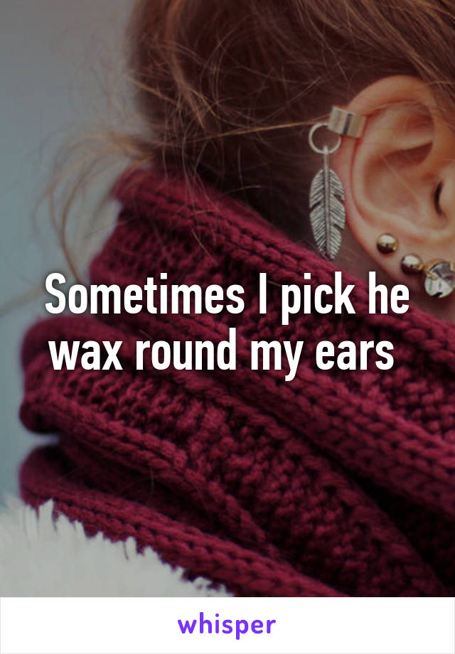 Sometimes I pick he wax round my ears 