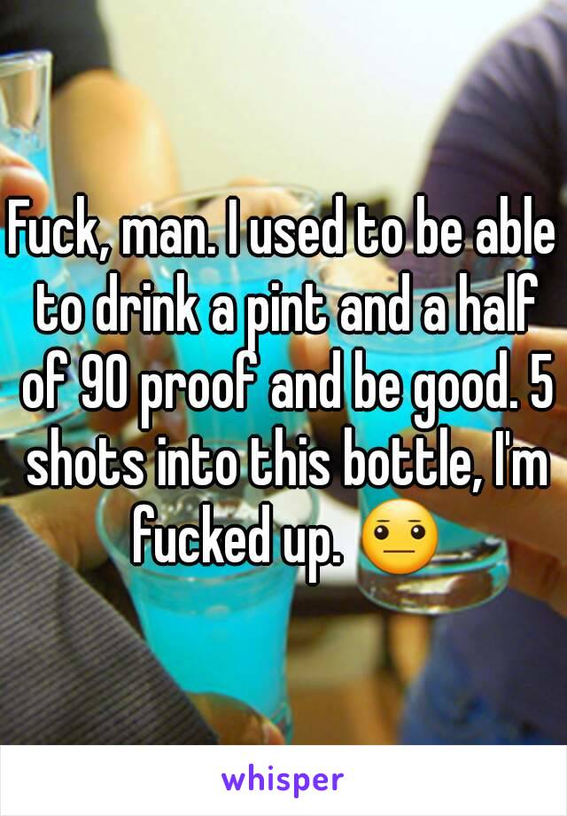 Fuck, man. I used to be able to drink a pint and a half of 90 proof and be good. 5 shots into this bottle, I'm fucked up. 😐