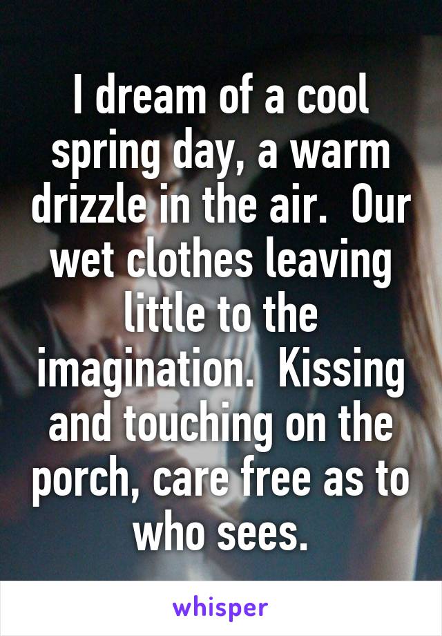 I dream of a cool spring day, a warm drizzle in the air.  Our wet clothes leaving little to the imagination.  Kissing and touching on the porch, care free as to who sees.