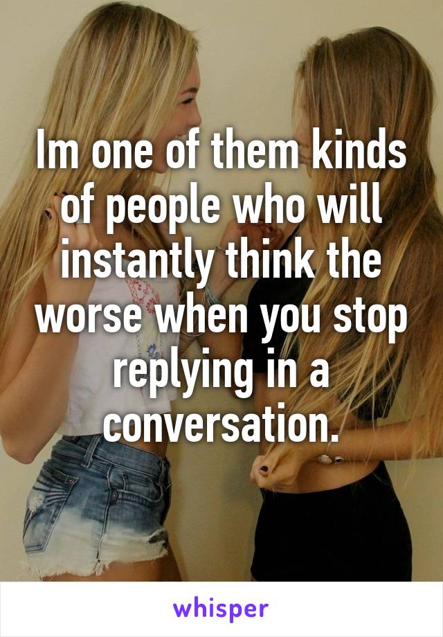 Im one of them kinds of people who will instantly think the worse when you stop replying in a conversation.
