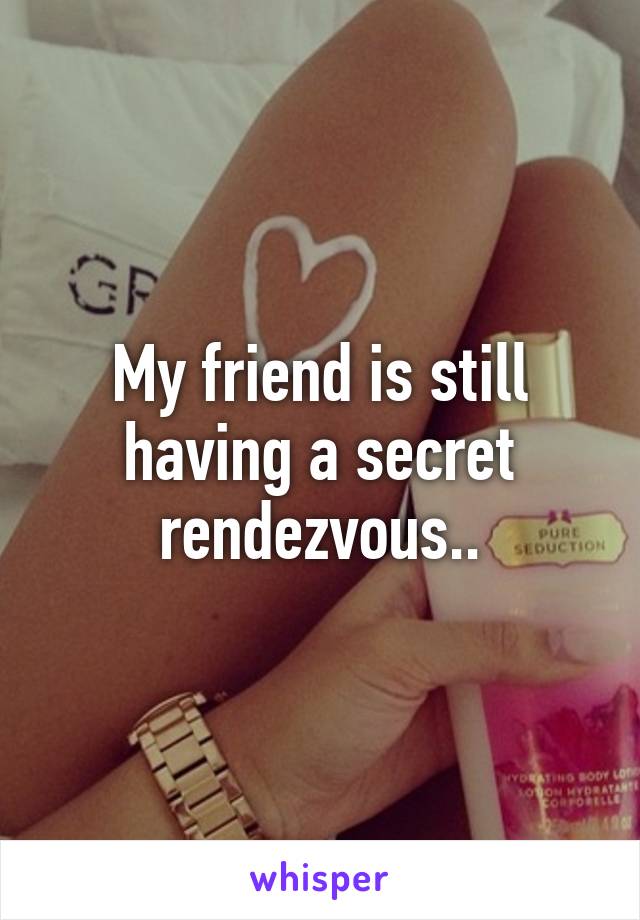 My friend is still having a secret rendezvous..