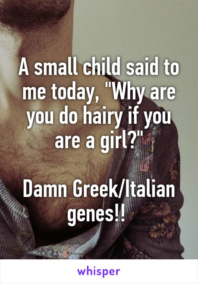 A small child said to me today, "Why are you do hairy if you are a girl?"

Damn Greek/Italian genes!! 